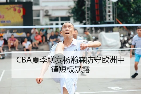 CBA夏季联赛杨瀚森防守欧洲中锋短板暴露